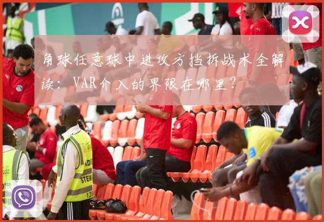 角球任意球中进攻方挡拆战术全解读:VAR介入的界限在哪里?