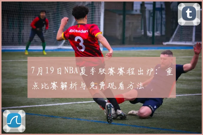7月19日NBA夏季联赛赛程出炉:重点比赛解析与免费观看方法