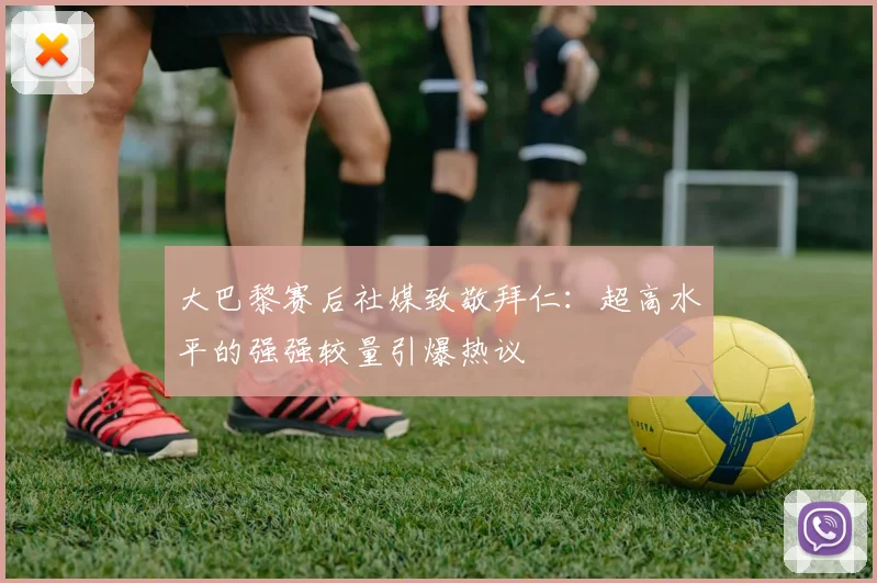 大巴黎赛后社媒致敬拜仁:超高水平的强强较量引爆热议