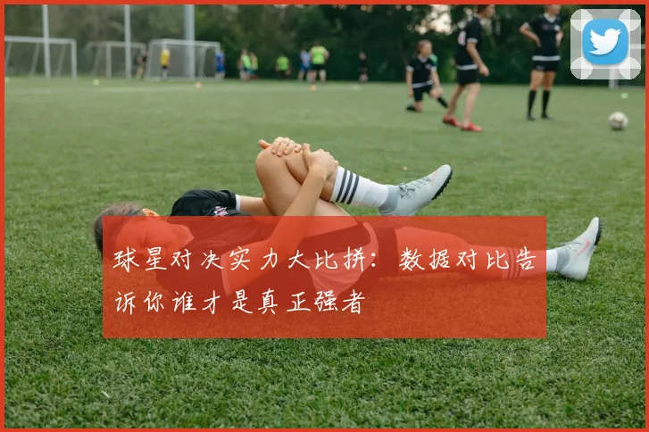 球星对决实力大比拼:数据对比告诉你谁才是真正强者