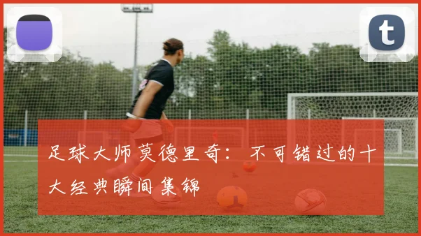 足球大师莫德里奇:不可错过的十大经典瞬间集锦