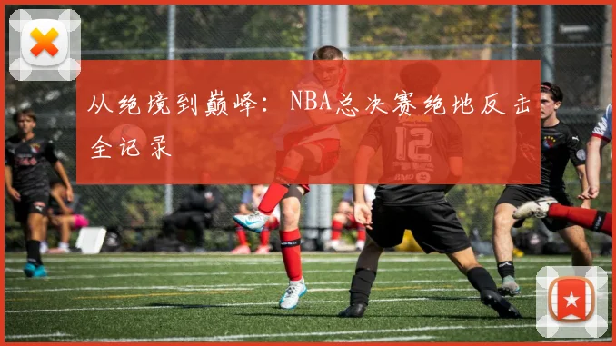 从绝境到巅峰:NBA总决赛绝地反击全记录