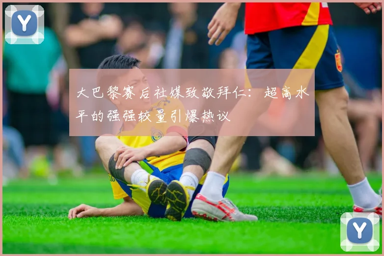 大巴黎赛后社媒致敬拜仁:超高水平的强强较量引爆热议