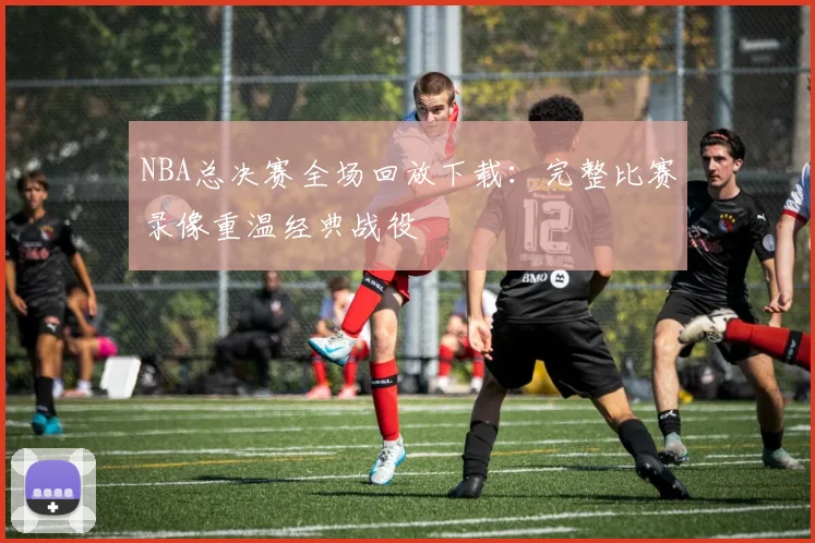 NBA总决赛全场回放下载:完整比赛录像重温经典战役