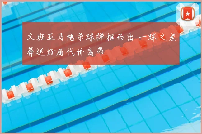 文班亚马绝杀球弹框而出 一球之差葬送好局代价高昂
