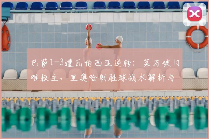 巴萨1-3遭瓦伦西亚逆转:莱万破门难救主,里奥哈制胜球战术解析与全场视频集锦