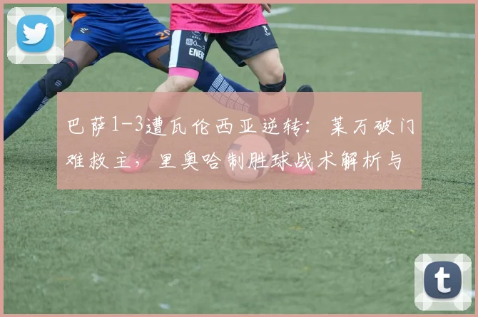 巴萨1-3遭瓦伦西亚逆转：莱万破门难救主，里奥哈制胜球战术解析与全场视频集锦