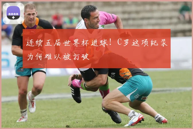 连续五届世界杯进球!C罗这项纪录为何难以被打破