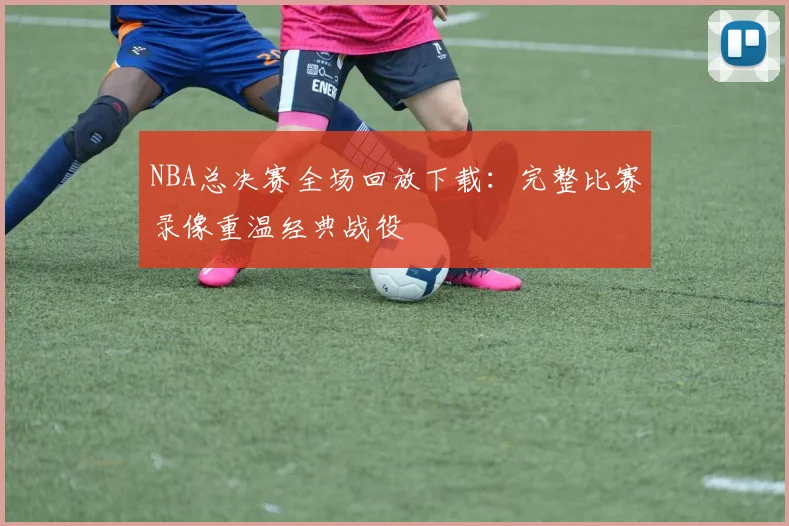 NBA总决赛全场回放下载:完整比赛录像重温经典战役