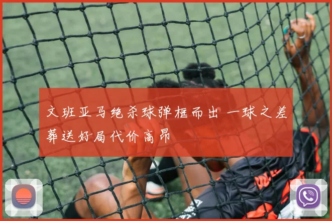 文班亚马绝杀球弹框而出 一球之差葬送好局代价高昂